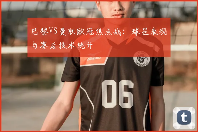 巴黎VS曼联欧冠焦点战：球星表现与赛后技术统计