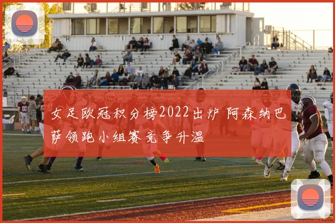 女足欧冠积分榜2022出炉 阿森纳巴萨领跑小组赛竞争升温