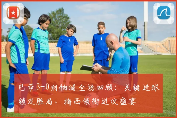 巴萨3-0利物浦全场回顾：关键进球锁定胜局，梅西领衔进攻盛宴