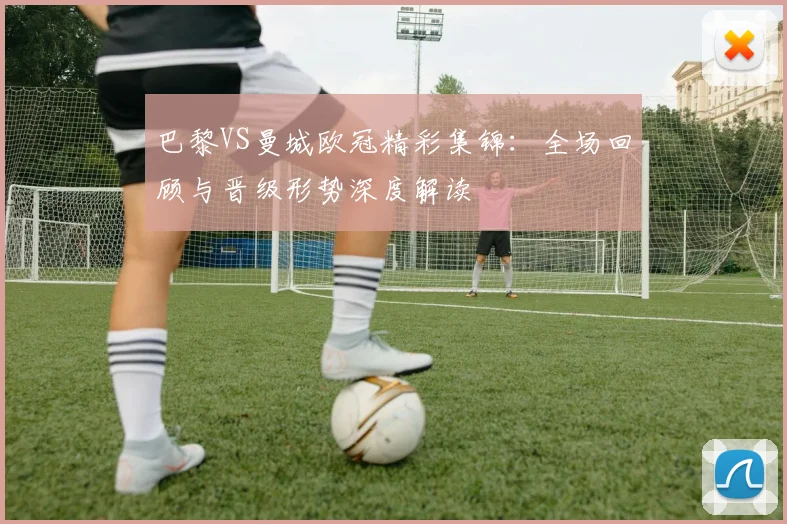 巴黎VS曼城欧冠精彩集锦：全场回顾与晋级形势深度解读