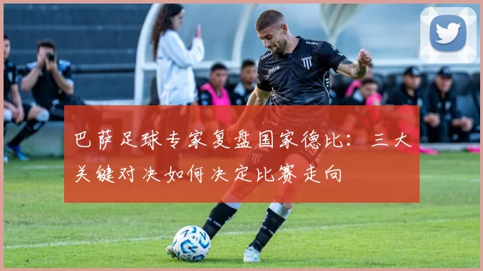 巴萨足球专家复盘国家德比：三大关键对决如何决定比赛走向