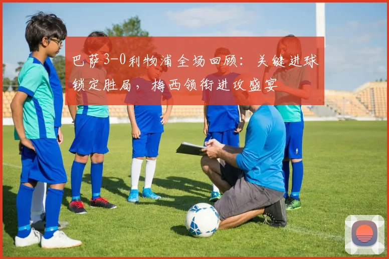 巴萨3-0利物浦全场回顾：关键进球锁定胜局，梅西领衔进攻盛宴