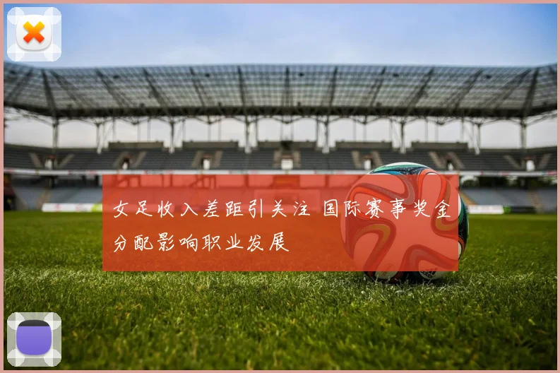 女足收入差距引关注 国际赛事奖金分配影响职业发展